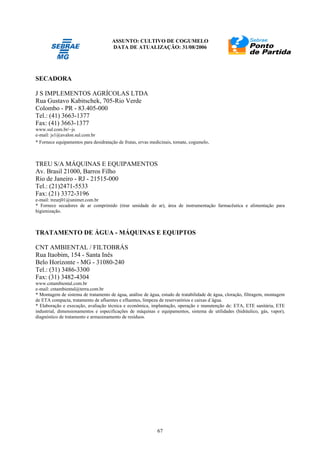 ASSUNTO: CULTIVO DE COGUMELO
DATA DE ATUALIZAÇÃO: 31/08/2006
67
SECADORA
J S IMPLEMENTOS AGRÍCOLAS LTDA
Rua Gustavo Kabitschek, 705-Rio Verde
Colombo - PR - 83.405-000
Tel.: (41) 3663-1377
Fax: (41) 3663-1377
www.sul.com.br/~js
e-mail: js1@avalon.sul.com.br
* Fornece equipamentos para desidratação de frutas, ervas medicinais, tomate, cogumelo.
TREU S/A MÁQUINAS E EQUIPAMENTOS
Av. Brasil 21000, Barros Filho
Rio de Janeiro - RJ - 21515-000
Tel.: (21)2471-5533
Fax: (21) 3372-3196
e-mail: treurj01@unimet.com.br
* Fornece secadores de ar comprimido (tirar umidade do ar), área de instrumentação farmacêutica e alimentação para
higienização.
TRATAMENTO DE ÁGUA - MÁQUINAS E EQUIPTOS
CNT AMBIENTAL / FILTOBRÁS
Rua Itaobim, 154 - Santa Inês
Belo Horizonte - MG - 31080-240
Tel.: (31) 3486-3300
Fax: (31) 3482-4304
www.cntambiental.com.br
e-mail: cntambiental@terra.com.br
* Montagem de sistema de tratamento de água, análise de água, estudo de tratabilidade de água, cloração, filtragem, montagem
de ETA compacta, tratamento de afluentes e efluentes, limpeza de reservatórios e caixas d´água.
* Elaboração e execução, avaliação técnica e econômica, implantação, operação e manutenção de: ETA, ETE sanitária, ETE
industrial, dimensionamentos e especificações de máquinas e equipamentos, sistema de utilidades (hidráulico, gás, vapor),
diagnóstico de tratamento e armazenamento de resíduos.
 