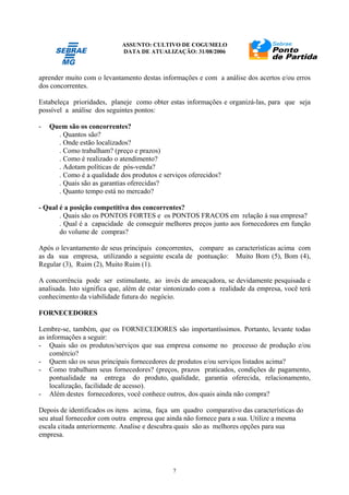 ASSUNTO: CULTIVO DE COGUMELO
DATA DE ATUALIZAÇÃO: 31/08/2006
7
aprender muito com o levantamento destas informações e com a análise dos acertos e/ou erros
dos concorrentes.
Estabeleça prioridades, planeje como obter estas informações e organizá-las, para que seja
possível a análise dos seguintes pontos:
- Quem são os concorrentes?
. Quantos são?
. Onde estão localizados?
. Como trabalham? (preço e prazos)
. Como é realizado o atendimento?
. Adotam políticas de pós-venda?
. Como é a qualidade dos produtos e serviços oferecidos?
. Quais são as garantias oferecidas?
. Quanto tempo está no mercado?
- Qual é a posição competitiva dos concorrentes?
. Quais são os PONTOS FORTES e os PONTOS FRACOS em relação à sua empresa?
. Qual é a capacidade de conseguir melhores preços junto aos fornecedores em função
do volume de compras?
Após o levantamento de seus principais concorrentes, compare as características acima com
as da sua empresa, utilizando a seguinte escala de pontuação: Muito Bom (5), Bom (4),
Regular (3), Ruim (2), Muito Ruim (1).
A concorrência pode ser estimulante, ao invés de ameaçadora, se devidamente pesquisada e
analisada. Isto significa que, além de estar sintonizado com a realidade da empresa, você terá
conhecimento da viabilidade futura do negócio.
FORNECEDORES
Lembre-se, também, que os FORNECEDORES são importantíssimos. Portanto, levante todas
as informações a seguir:
- Quais são os produtos/serviços que sua empresa consome no processo de produção e/ou
comércio?
- Quem são os seus principais fornecedores de produtos e/ou serviços listados acima?
- Como trabalham seus fornecedores? (preços, prazos praticados, condições de pagamento,
pontualidade na entrega do produto, qualidade, garantia oferecida, relacionamento,
localização, facilidade de acesso).
- Além destes fornecedores, você conhece outros, dos quais ainda não compra?
Depois de identificados os itens acima, faça um quadro comparativo das características do
seu atual fornecedor com outra empresa que ainda não fornece para a sua. Utilize a mesma
escala citada anteriormente. Analise e descubra quais são as melhores opções para sua
empresa.
 