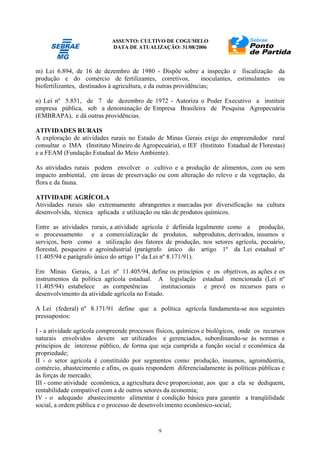 ASSUNTO: CULTIVO DE COGUMELO
DATA DE ATUALIZAÇÃO: 31/08/2006
9
m) Lei 6.894, de 16 de dezembro de 1980 - Dispõe sobre a inspeção e fiscalização da
produção e do comércio de fertilizantes, corretivos, inoculantes, estimulantes ou
biofertilizantes, destinados à agricultura, e da outras providências;
n) Lei nº 5.851, de 7 de dezembro de 1972 - Autoriza o Poder Executivo a instituir
empresa pública, sob a denominação de Empresa Brasileira de Pesquisa Agropecuária
(EMBRAPA), e dá outras providências.
ATIVIDADES RURAIS
A exploração de atividades rurais no Estado de Minas Gerais exige do empreendedor rural
consultar o IMA (Instituto Mineiro de Agropecuária), o IEF (Instituto Estadual de Florestas)
e a FEAM (Fundação Estadual do Meio Ambiente).
As atividades rurais podem envolver o cultivo e a produção de alimentos, com ou sem
impacto ambiental, em áreas de preservação ou com alteração do relevo e da vegetação, da
flora e da fauna.
ATIVIDADE AGRÍCOLA
Atividades rurais são extremamente abrangentes e marcadas por diversificação na cultura
desenvolvida, técnica aplicada e utilização ou não de produtos químicos.
Entre as atividades rurais, a atividade agrícola é definida legalmente como a produção,
o processamento e a comercialização de produtos, subprodutos, derivados, insumos e
serviços, bem como a utilização dos fatores de produção, nos setores agrícola, pecuário,
florestal, pesqueiro e agroindustrial (parágrafo único do artigo 1º da Lei estadual nº
11.405/94 e parágrafo único do artigo 1º da Lei nº 8.171/91).
Em Minas Gerais, a Lei nº 11.405/94, define os princípios e os objetivos, as ações e os
instrumentos da política agrícola estadual. A legislação estadual mencionada (Lei nº
11.405/94) estabelece as competências institucionais e prevê os recursos para o
desenvolvimento da atividade agrícola no Estado.
A Lei (federal) nº 8.171/91 define que a política agrícola fundamenta-se nos seguintes
pressupostos:
I - a atividade agrícola compreende processos físicos, químicos e biológicos, onde os recursos
naturais envolvidos devem ser utilizados e gerenciados, subordinando-se às normas e
princípios de interesse público, de forma que seja cumprida a função social e econômica da
propriedade;
II - o setor agrícola é constituído por segmentos como: produção, insumos, agroindústria,
comércio, abastecimento e afins, os quais respondem diferenciadamente às políticas públicas e
às forças de mercado;
III - como atividade econômica, a agricultura deve proporcionar, aos que a ela se dediquem,
rentabilidade compatível com a de outros setores da economia;
IV - o adequado abastecimento alimentar é condição básica para garantir a tranqüilidade
social, a ordem pública e o processo de desenvolvimento econômico-social;
 
