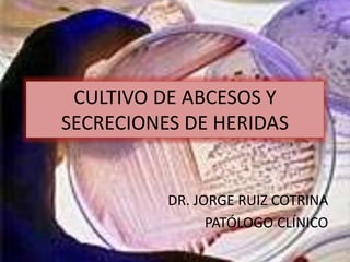 CULTIVO DE ABCESOS Y
SECRECIONES DE HERIDAS
DR. JORGE RUIZ COTRINA
PATÓLOGO CLÍNICO
 