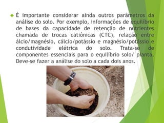  É importante considerar ainda outros parâmetros da
análise do solo. Por exemplo, informações de equilíbrio
de bases da capacidade de retenção de nutrientes
chamada de trocas catiônicas (CTC), relação entre
álcio/magnésio, cálcio/potássio e magnésio/potássio e
condutividade elétrica do solo. Trata-se de
componentes essenciais para o equilíbrio solo/ planta.
Deve-se fazer a análise do solo a cada dois anos.
 