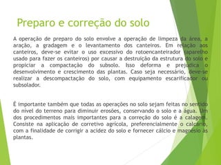 Preparo e correção do solo
A operação de preparo do solo envolve a operação de limpeza da área, a
aração, a gradagem e o levantamento dos canteiros. Em relação aos
canteiros, deve-se evitar o uso excessivo do rotoencanteirador (aparelho
usado para fazer os canteiros) por causar a destruição da estrutura do solo e
propiciar a compactação do subsolo. Isso deforma e prejudica o
desenvolvimento e crescimento das plantas. Caso seja necessário, deve-se
realizar a descompactação do solo, com equipamento escarificador ou
subsolador.
É importante também que todas as operações no solo sejam feitas no sentido
do nível do terreno para diminuir erosões, conservando o solo e a água. Um
dos procedimentos mais importantes para a correção do solo é a calagem.
Consiste na aplicação de corretivo agrícola, preferencialmente o calcário,
com a finalidade de corrigir a acidez do solo e fornecer cálcio e magnésio às
plantas.
 