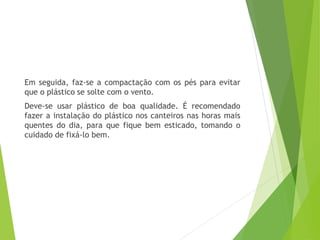 Em seguida, faz-se a compactação com os pés para evitar
que o plástico se solte com o vento.
Deve-se usar plástico de boa qualidade. É recomendado
fazer a instalação do plástico nos canteiros nas horas mais
quentes do dia, para que fique bem esticado, tomando o
cuidado de fixá-lo bem.
 