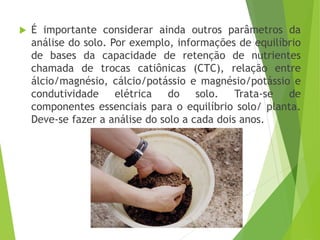  É importante considerar ainda outros parâmetros da
análise do solo. Por exemplo, informações de equilíbrio
de bases da capacidade de retenção de nutrientes
chamada de trocas catiônicas (CTC), relação entre
álcio/magnésio, cálcio/potássio e magnésio/potássio e
condutividade elétrica do solo. Trata-se de
componentes essenciais para o equilíbrio solo/ planta.
Deve-se fazer a análise do solo a cada dois anos.
 
