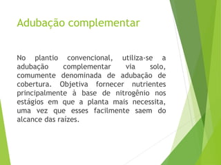 Adubação complementar
No plantio convencional, utiliza-se a
adubação complementar via solo,
comumente denominada de adubação de
cobertura. Objetiva fornecer nutrientes
principalmente à base de nitrogênio nos
estágios em que a planta mais necessita,
uma vez que esses facilmente saem do
alcance das raízes.
 