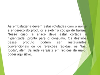 As embalagens devem estar rotuladas com o nome
e endereço do produtor e exibir o código de barras.
Nesse caso, a alface deve estar cortada e
higienizada, pronta para o consumo. Os destinos
desse produto podem ser restaurantes
convencionais ou de refeições rápidas, os “fast
foods”, além da rede varejista em regiões de maior
poder aquisitivo.
 