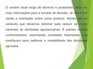 O cenário atual exige de técnicos e produtores cada vez
mais informações para a tomada de decisão. Já não é sufi
ciente a orientação sobre como produzir. Muitas são as
variáveis que devemos dominar para reduzir os riscos
inerentes às atividades agropecuárias. É preciso reciclar
conhecimentos, assimilando novidades importantes que
contribuam para melhorar a rentabilidade das atividades
agrícolas.
 