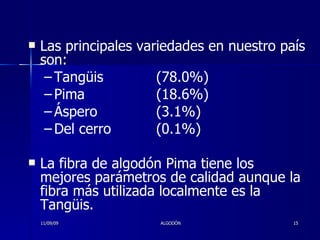 Las principales variedades en nuestro país son:  Tangüis (78.0%) Pima (18.6%) Áspero (3.1%)  Del cerro (0.1%)  La fibra de algodón Pima tiene los mejores parámetros de calidad aunque la fibra más utilizada localmente es la Tangüis. 11/09/09 ALGODÓN 