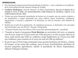 INTRODUCCION.
 En el Seminario Internacional Descentralizado de Berries – 2016, realizado en el auditorio
de la Universidad Privada Antenor Orrego de Trujillo.
 Cordano Rodríguez, Gerente General de Sierra Exportadora, dijo que el objetivo de la
entidad es cerrar el 2016, con aproximadamente 3,200 hectáreas de arándanos, superior a las
2,500 hectáreas del año 2016.
 “Existe una gran demanda insatisfecha de berries en el mundo, por ese motivo exhorto a
los productores a seguir apostando por estos cultivos (fresa, frambuesa, arándanos,
aguaymanto y cerezas) y responder a la demanda, no solo de volumen, sino también de
calidad.
 Señaló que el 95% de la producción de arándanos peruanos, es destinado a los mercados
internacionales, que son EE.UU., Europa y Hong Kong.
 “El precio fluctúa entre los US$ 9 y US$ 14 por kilo aproximadamente”, manifestó.
 “Cuando se lanzó el programa Perú Berries en noviembre del 2011, se empezó
casi de cero; luego en el 2012 serró con US$ 465,000 y se dio un gran salto en el
2013, nada menos que US$ 15.1 millones, luego duplicamos en el 2014 con US$
29.2 millones, para concluir en el 2015 con más de US$ 94 millones”.
 Se prevé que el Perú tenga sembradas unas 30,000 hectáreas de berries, o frutos
de bosque, en las zonas alto andinas, para el 2021, beneficiándose alrededor de
20,000 pequeños agricultores, afirmó el presidente de Sierra Exportadora,
Alfonso Velásquez Tuestas.
 