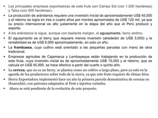  Las principales empresas exportadoras de este fruto son Campo Sol (con 1,500 hectáreas)
y Talsa (con 500 hectáreas).
 La producción de arándanos requiere una inversión inicial de aproximadamente US$ 45,000
y el retorno se logra en tres o cuatro años por montos aproximados de US$ 120 mil, ya que
su precio internacional es alto justamente en la etapa del año que el Perú produce y
exporta.
 A los arándanos le sigue, aunque con bastante margen, el aguaymanto, berry andino.
 El aguaymanto es el berry que requiere menos inversión (alrededor de US$ 3,000) y la
rentabilidad es de US$ 6,000 aproximadamente, en solo un año.
 La frambuesa, cuyo cultivo está orientado a las pequeñas parcelas con mano de obra
tradicional.
 Empresas agrícolas de Cajamarca y Lambayeque están trabajando en la producción de
esta fruta, cuya inversión inicial es de aproximadamente US$ 15,000 y el retorno, que se
calcula en US$ 45,000, se hace efectivo a partir del cuarto o quinto año.
 La cereza, que no es un berry, se plantea como un cultivo a largo plazo, pero ya está en la
agenda de los productores sobre todo de la sierra, ya que este fruto requiere de climas fríos.
 Sierra Exportadora implementó hace un año la primera parcela demostrativa de cerezas en
Huarochirí, con patrones adaptados al Perú e injertos variados.
 Ahora se está pendiente de la evolución de este proyecto.
 