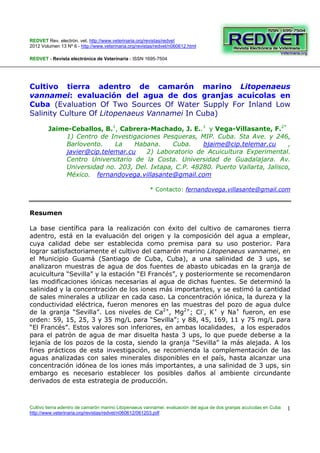 REDVET Rev. electrón. vet. http://www.veterinaria.org/revistas/redvet
2012 Volumen 13 Nº 6 - http://www.veterinaria.org/revistas/redvet/n060612.html
Cultivo tierra adentro de camarón marino Litopenaeus vannamei: evaluación del agua de dos granjas acuícolas en Cuba
http://www.veterinaria.org/revistas/redvet/n060612/061203.pdf
1
REDVET - Revista electrónica de Veterinaria - ISSN 1695-7504
Cultivo tierra adentro de camarón marino Litopenaeus
vannamei: evaluación del agua de dos granjas acuícolas en
Cuba (Evaluation Of Two Sources Of Water Supply For Inland Low
Salinity Culture Of Litopenaeus Vannamei In Cuba)
Jaime-Ceballos, B.1
, Cabrera-Machado, J. E..1
y Vega-Villasante, F.2*
1) Centro de Investigaciones Pesqueras, MIP. Cuba. 5ta Ave. y 246,
Barlovento. La Habana. Cuba. bjaime@cip.telemar.cu ,
javier@cip.telemar.cu 2) Laboratorio de Acuicultura Experimental.
Centro Universitario de la Costa. Universidad de Guadalajara. Av.
Universidad no. 203, Del. Ixtapa, C.P. 48280. Puerto Vallarta, Jalisco,
México. fernandovega.villasante@gmail.com
* Contacto: fernandovega.villasante@gmail.com
Resumen
La base científica para la realización con éxito del cultivo de camarones tierra
adentro, está en la evaluación del origen y la composición del agua a emplear,
cuya calidad debe ser establecida como premisa para su uso posterior. Para
lograr satisfactoriamente el cultivo del camarón marino Litopenaeus vannamei, en
el Municipio Guamá (Santiago de Cuba, Cuba), a una salinidad de 3 ups, se
analizaron muestras de agua de dos fuentes de abasto ubicadas en la granja de
acuicultura “Sevilla” y la estación “El Francés”, y posteriormente se recomendaron
las modificaciones iónicas necesarias al agua de dichas fuentes. Se determinó la
salinidad y la concentración de los iones más importantes, y se estimó la cantidad
de sales minerales a utilizar en cada caso. La concentración iónica, la dureza y la
conductividad eléctrica, fueron menores en las muestras del pozo de agua dulce
de la granja “Sevilla”. Los niveles de Ca2+
, Mg2+
; Cl-
, K+
y Na+
fueron, en ese
orden: 59, 15, 25, 3 y 35 mg/L para “Sevilla”; y 88, 45, 169, 11 y 75 mg/L para
“El Francés”. Estos valores son inferiores, en ambas localidades, a los esperados
para el patrón de agua de mar disuelta hasta 3 ups, lo que puede deberse a la
lejanía de los pozos de la costa, siendo la granja “Sevilla” la más alejada. A los
fines prácticos de esta investigación, se recomienda la complementación de las
aguas analizadas con sales minerales disponibles en el país, hasta alcanzar una
concentración idónea de los iones más importantes, a una salinidad de 3 ups, sin
embargo es necesario establecer los posibles daños al ambiente circundante
derivados de esta estrategia de producción.
 