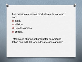 Los principales países productores de cártamo 
son: 
O India. 
O México. 
O Estados unidos. 
O Etiopia. 
México es el principal productor de América 
latina con 620000 toneladas métricas anuales. 
 