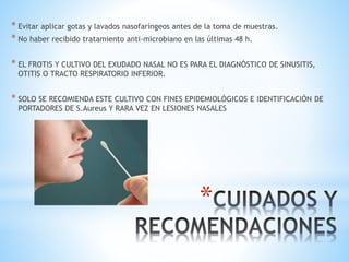 *
* Evitar aplicar gotas y lavados nasofaríngeos antes de la toma de muestras.
* No haber recibido tratamiento anti-microbiano en las últimas 48 h.
* EL FROTIS Y CULTIVO DEL EXUDADO NASAL NO ES PARA EL DIAGNÓSTICO DE SINUSITIS,
OTITIS O TRACTO RESPIRATORIO INFERIOR.
* SOLO SE RECOMIENDA ESTE CULTIVO CON FINES EPIDEMIOLÓGICOS E IDENTIFICACIÓN DE
PORTADORES DE S.Aureus Y RARA VEZ EN LESIONES NASALES
 