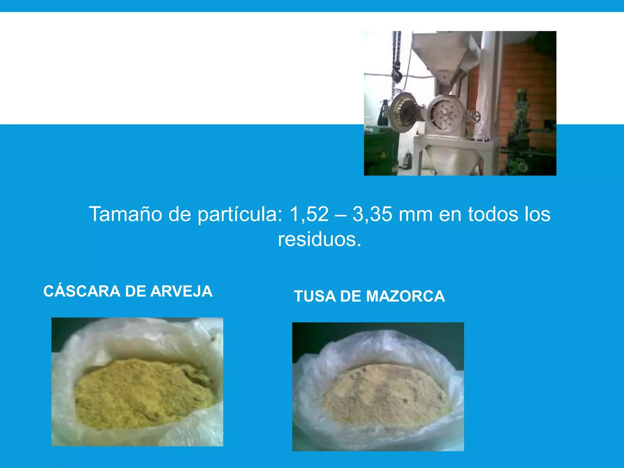 Proceso de Molido:
Molino industrial (Molinos
Pulverizadores)
Tamaño de partícula: 1,52 – 3,35 mm en todos los
residuos.
CÁSCARA DE ARVEJA TUSA DE MAZORCA
 