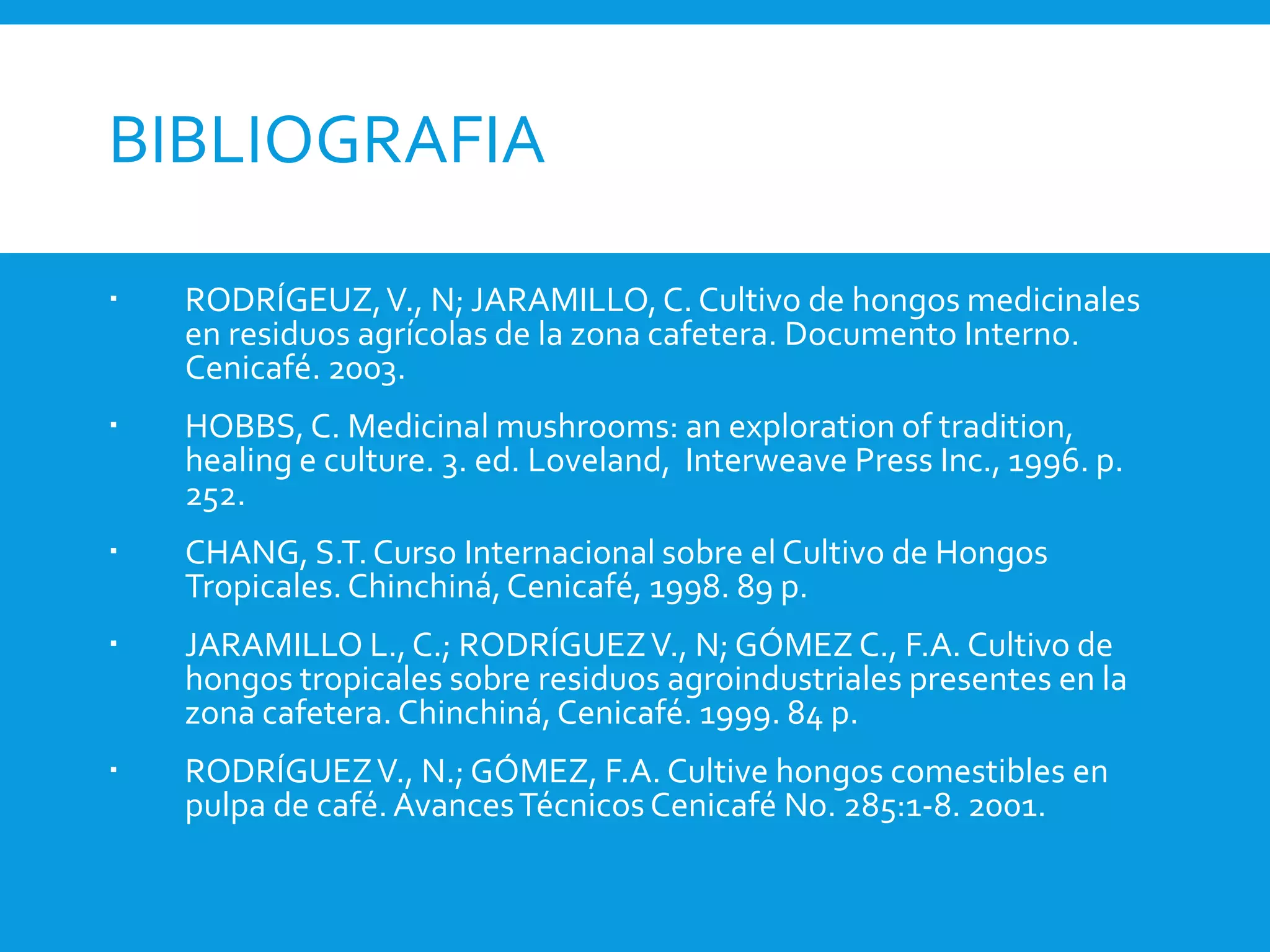BIBLIOGRAFIA
 RODRÍGEUZ,V., N; JARAMILLO,C. Cultivo de hongos medicinales
en residuos agrícolas de la zona cafetera. Documento Interno.
Cenicafé. 2003.
 HOBBS, C. Medicinal mushrooms: an exploration of tradition,
healing e culture. 3. ed. Loveland, Interweave Press Inc., 1996. p.
252.
 CHANG, S.T.Curso Internacional sobre el Cultivo de Hongos
Tropicales.Chinchiná,Cenicafé, 1998. 89 p.
 JARAMILLO L.,C.; RODRÍGUEZV., N; GÓMEZ C., F.A. Cultivo de
hongos tropicales sobre residuos agroindustriales presentes en la
zona cafetera. Chinchiná,Cenicafé. 1999. 84 p.
 RODRÍGUEZV., N.; GÓMEZ, F.A. Cultive hongos comestibles en
pulpa de café.AvancesTécnicos Cenicafé No. 285:1-8. 2001.
 