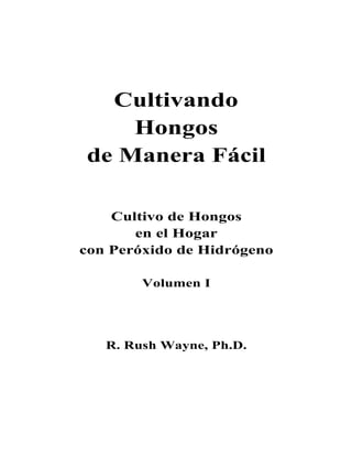 Cultivando
    Hongos
de Manera Fácil

    Cultivo de Hongos
       en el Hogar
con Peróxido de Hidrógeno

        Volumen I




   R. Rush Wayne, Ph.D.
 