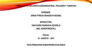 COMPLEJO TECNOLOGICO AGROINDUSTRIAL, PECUARIO Y TURISTICO
APRENDIZ:
ERIKA PTRICIA GRANDETH REGINO
INTRUCCTOR:
IVAN DARIO PANIAGUA AGUDELO
(ING. AGROFORESTAL)
FECHA:
12 - AGOSTO - 2017
TECN.PRODUCION AGRAOPERIA ECOLOGICA
 