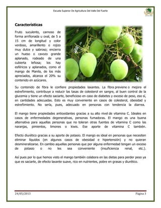 Escuela Superior De Agricultura Del Valle Del Fuerte

Características
Fruto suculento, carnoso de
forma arriñonada u oval, de 5 a
15 cm de longitud y color
verdoso, amarillento o rojizo
muy dulce y sabroso; encierra
un hueso o cavozo grande
aplanado, rodeado de una
cubierta
leñosa;
los
hay
esféricos y aplanados, como el
mango de Manila, de los más
apreciados, alcanza el 20% su
contenido en azúcares.
Su contenido de fibra le confiere propiedades laxantes. La fibra previene o mejora el
estreñimiento, contribuye a reducir las tasas de colesterol en sangre, al buen control de la
glucemia y tiene un efecto saciarte, beneficioso en caso de diabetes y exceso de peso, eso sí,
en cantidades adecuadas. Esto es muy conveniente en casos de colesterol, obesidad y
estreñimiento. No sería, pues, adecuado en personas con tendencia la diarrea.
El mango tiene propiedades antioxidantes gracias a su alto nivel de vitamina C. Ideales en
casos de enfermedades degenerativas, personas fumadoras. El mango es una buena
alternativa para aquellas personas que no toleran otras fuentes de vitamina C como las
naranjas, pimientos, limones o kiwis. Ese aporte de vitamina C también.
Efecto diurético gracias a su aporte de potasio. El mango es ideal en personas que necesiten
eliminar líquidos (en algunos casos de obesidad e hipertensión) y no quieran
desmineralizarse. En cambio aquellas personas que por alguna enfermedad tengan un exceso
de
potasio
o
no
les
sea
conveniente
(insuficiencia
renal,
etc.).
Así pues por lo que hemos visto el mango también colabora en las dietas para perder peso ya
que es saciarte, de efecto laxante suave, rico en nutrientes, pobre en grasas y diurético.

24/05/2013

Página 3

 