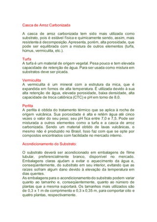Casca de Arroz Carbonizada
A casca de arroz carbonizada tem sido mais utilizada como
substrato, pois é estável física e quimicamente sendo, assim, mais
resistente à decomposição.Apresenta, porém, alta porosidade, que
pode ser equilibrada com a mistura de outros elementos (turfa,
húmus, vermiculita, etc.).
Turfa
A turfa é um material de origem vegetal. Pesa pouco e tem elevada
capacidade de retenção de água. Para ser usada como mistura em
substratos deve ser picada.
Vermiculita
A vermiculita é um mineral com a estrutura da mica, que é
expandida em fornos de alta temperatura. É utilizada devido à sua
alta retenção de água, elevada porosidade, baixa densidade, alta
capacidade de troca catiônica (CTC) e pH em torno de 8,0.
Perlita
A perlita é obtida do tratamento térmico que se aplica à rocha de
origem vulcânica. Sua porosidade é alta e retém água até cinco
vezes o valor do seu peso; seu pH fica entre 7,0 e 7,5. Pode ser
misturada a outros elementos como a turfa e a casca de arroz
carbonizada. Sendo um material obtido de lavas vulcânicas, o
mesmo não é produzido no Brasil. Isso faz com que se opte por
compostos encontrados com facilidade no mercado interno.
Acondicionamento do Substrato:
O substrato deverá ser acondicionado em embalagens de filme
tubular, preferencialmente branco, disponível no mercado.
Embalagens claras ajudam a evitar o aquecimento da água e,
conseqüentemente, do substrato em seu interior, evitando que as
raízes sofram algum dano devido à elevação da temperatura em
dias quentes.
As embalagens para o acondicionamento do substrato podem variar
quanto ao tamanho e, conseqüentemente, quanto ao número de
plantas que a mesma suportará. Os tamanhos mais utilizados são
de 0,3 x 1 m de comprimento e 0,3 x 0,35 m, para comportar oito e
quatro plantas, respectivamente.
 