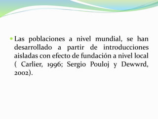  Las poblaciones a nivel mundial, se han
desarrollado a partir de introducciones
aisladas con efecto de fundación a nivel local
( Carlier, 1996; Sergio Pouloj y Dewwrd,
2002).
 