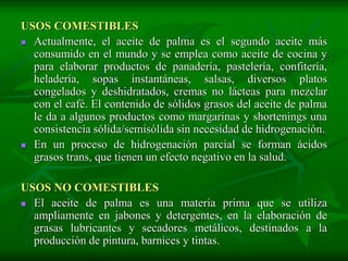 USOS COMESTIBLES
 Actualmente, el aceite de palma es el segundo aceite más
  consumido en el mundo y se emplea como aceite de cocina y
  para elaborar productos de panadería, pastelería, confitería,
  heladería, sopas instantáneas, salsas, diversos platos
  congelados y deshidratados, cremas no lácteas para mezclar
  con el café. El contenido de sólidos grasos del aceite de palma
  le da a algunos productos como margarinas y shortenings una
  consistencia sólida/semisólida sin necesidad de hidrogenación.
 En un proceso de hidrogenación parcial se forman ácidos
  grasos trans, que tienen un efecto negativo en la salud.

USOS NO COMESTIBLES
 El aceite de palma es una materia prima que se utiliza
  ampliamente en jabones y detergentes, en la elaboración de
  grasas lubricantes y secadores metálicos, destinados a la
  producción de pintura, barnices y tintas.
 