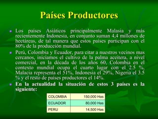 Países Productores
   Los países Asiáticos principalmente Malasia y más
    recientemente Indonesia, en conjunto suman 4,4 millones de
    hectáreas, de tal manera que estos países participan con el
    80% de la producción mundial.
   Perú, Colombia y Ecuador, para citar a nuestros vecinos mas
    cercanos, iniciamos el cultivo de la palma aceitera, a nivel
    comercial, en la década de los años 60, Colombia en el
    contexto mundial ocupa el cuarto lugar con el 2.5 %,
    Malacia representa el 51%, Indonesia el 29%, Nigeria el 3.5
    % y el resto de países productores el 14%.
   En la actualidad la situación de estos 3 países es la
    siguiente:
                   COLOMBIA        150,000 Has
                   ECUADOR          80,000 Has
                   PERU             14,500 Has
 