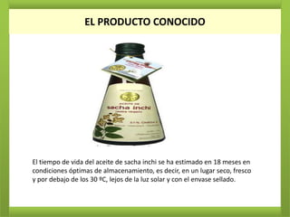 EL PRODUCTO CONOCIDO




El tiempo de vida del aceite de sacha inchi se ha estimado en 18 meses en
condiciones óptimas de almacenamiento, es decir, en un lugar seco, fresco
y por debajo de los 30 ºC, lejos de la luz solar y con el envase sellado.
 