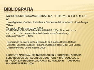 BIBLIOGRAFIA
AGROINDUSTRIAS AMAZONICAS S.A. “P R O Y E C T O O M E G
A”
 Investigación, Cultivo, Industria y Comercio del Inca Inchi José Anaya
Yábar
Tarapoto, 23 de marzo del 2005
CORPORACIÓN COLOMBIA SIN HAMBRE. 2004. El a c e i t e d e
s a c h a i n c h i . www.colombiasinhambre.com/educativa_d
etalle.php?idb=111 - 169k.

 Exportación de sacha inchi al mercado de Estados Unidos Octavio
 Chirinos; Leonardo Adachi; Fernando Calderón; Raúl Díaz; Luis Larrea;
 Gustavo Mucha; Liliana Roque; 2009


INSTITUTO NACIONAL DE INVESTIGACIÓN Y EXTENSIÓN AGRARIA
SUBDIRECCIÓN DE RECURSOS GENETICOS Y BIOTECNOLOGÍA
ESTACIÓN EXPERIMENTAL AGRARIA “EL PORVENIR” – TARAPOTO
SAN MARTIN PERU -2006
 