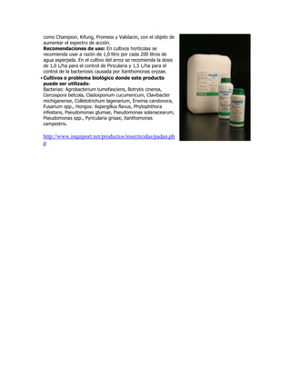 como Champion, Kifung, Promess y Validacin, con el objeto de
  aumentar el espectro de acción.
  Recomendaciones de uso: En cultivos hortícolas se
  recomienda usar a razón de 1,0 litro por cada 200 litros de
  agua asperjada. En el cultivo del arroz se recomienda la dosis
  de 1,0 L/ha para el control de Piricularia y 1,5 L/ha para el
  control de la bacteriosis causada por Xanthomonas oryzae.
• Cultivos o problema biológico donde este producto
  puede ser utilizado:
  Bacterias: Agrobacterium tumefasciens, Botrytis cinerea,
  Cercospora betcola, Cladosporium cucumericum, Clavibacter
  michiganense, Colletotrichum lagenarium, Erwinia carotovora,
  Fusarium spp., Hongos: Aspergillus flavus, Phytophthora
  infestans, Pseudomonas glumae, Pseudomonas solanacearum,
  Pseudomonas spp., Pyricularia grisae, Xanthomonas
  campestris.

 http://www.inquiport.net/productos/insecticidas/padan.ph
 p
 