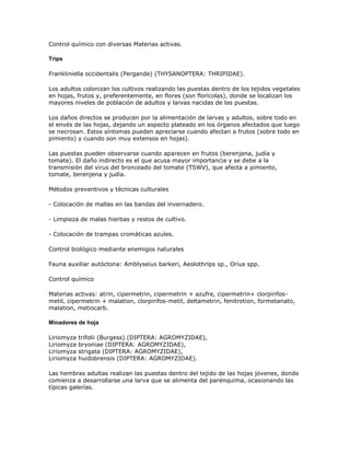 Control químico con diversas Materias activas.

Trips

Frankliniella occidentalis (Pergande) (THYSANOPTERA: THRIPIDAE).

Los adultos colonizan los cultivos realizando las puestas dentro de los tejidos vegetales
en hojas, frutos y, preferentemente, en flores (son florícolas), donde se localizan los
mayores niveles de población de adultos y larvas nacidas de las puestas.

Los daños directos se producen por la alimentación de larvas y adultos, sobre todo en
el envés de las hojas, dejando un aspecto plateado en los órganos afectados que luego
se necrosan. Estos síntomas pueden apreciarse cuando afectan a frutos (sobre todo en
pimiento) y cuando son muy extensos en hojas).

Las puestas pueden observarse cuando aparecen en frutos (berenjena, judía y
tomate). El daño indirecto es el que acusa mayor importancia y se debe a la
transmisión del virus del bronceado del tomate (TSWV), que afecta a pimiento,
tomate, berenjena y judía.

Métodos preventivos y técnicas culturales

- Colocación de mallas en las bandas del invernadero.

- Limpieza de malas hierbas y restos de cultivo.

- Colocación de trampas cromáticas azules.

Control biológico mediante enemigos naturales

Fauna auxiliar autóctona: Amblyseius barkeri, Aeolothrips sp., Orius spp.

Control químico

Materias activas: atrin, cipermetrin, cipermetrin + azufre, cipermetrin+ clorpirifos-
metil, cipermetrin + malation, clorpirifos-metil, deltametrin, fenitrotion, formetanato,
malation, metiocarb.

Minadores de hoja

Liriomyza   trifolii (Burgess) (DIPTERA: AGROMYZIDAE),
Liriomyza   bryoniae (DIPTERA: AGROMYZIDAE),
Liriomyza   strigata (DIPTERA: AGROMYZIDAE),
Liriomyza   huidobrensis (DIPTERA: AGROMYZIDAE).

Las hembras adultas realizan las puestas dentro del tejido de las hojas jóvenes, donde
comienza a desarrollarse una larva que se alimenta del parénquima, ocasionando las
típicas galerías.
 
