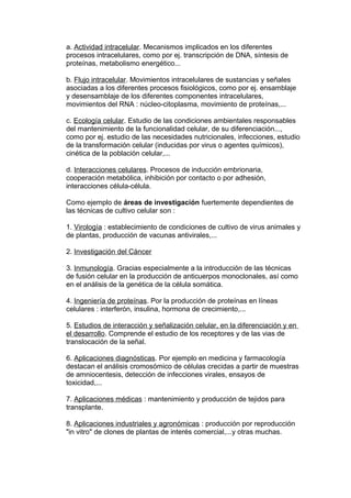 a. Actividad intracelular. Mecanismos implicados en los diferentes 
procesos intracelulares, como por ej. transcripción de DNA, síntesis de 
proteínas, metabolismo energético... 
b. Flujo intracelular. Movimientos intracelulares de sustancias y señales 
asociadas a los diferentes procesos fisiológicos, como por ej. ensamblaje 
y desensamblaje de los diferentes componentes intracelulares, 
movimientos del RNA : núcleo-citoplasma, movimiento de proteínas,... 
c. Ecología celular. Estudio de las condiciones ambientales responsables 
del mantenimiento de la funcionalidad celular, de su diferenciación..., 
como por ej. estudio de las necesidades nutricionales, infecciones, estudio 
de la transformación celular (inducidas por virus o agentes químicos), 
cinética de la población celular,... 
d. Interacciones celulares. Procesos de inducción embrionaria, 
cooperación metabólica, inhibición por contacto o por adhesión, 
interacciones célula-célula. 
Como ejemplo de áreas de investigación fuertemente dependientes de 
las técnicas de cultivo celular son : 
1. Virología : establecimiento de condiciones de cultivo de virus animales y 
de plantas, producción de vacunas antivirales,... 
2. Investigación del Cáncer 
3. Inmunología. Gracias especialmente a la introducción de las técnicas 
de fusión celular en la producción de anticuerpos monoclonales, así como 
en el análisis de la genética de la célula somática. 
4. Ingeniería de proteínas. Por la producción de proteínas en líneas 
celulares : interferón, insulina, hormona de crecimiento,... 
5. Estudios de interacción y señalización celular, en la diferenciación y en 
el desarrollo. Comprende el estudio de los receptores y de las vias de 
translocación de la señal. 
6. Aplicaciones diagnósticas. Por ejemplo en medicina y farmacología 
destacan el análisis cromosómico de células crecidas a partir de muestras 
de amniocentesis, detección de infecciones virales, ensayos de 
toxicidad,... 
7. Aplicaciones médicas : mantenimiento y producción de tejidos para 
transplante. 
8. Aplicaciones industriales y agronómicas : producción por reproducción 
"in vitro" de clones de plantas de interés comercial,...y otras muchas. 
 