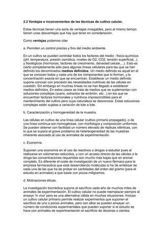 2.2 Ventajas e inconvenientes de las técnicas de cultivo celular. 
Estas técnicas tienen una serie de ventajas innegables, pero al mismo tiempo 
tienen unas desventajas que hay que tener en consideración. 
Como ventajas podemos citar 
a. Permiten un control preciso y fino del medio ambiente. 
En un cultivo se pueden controlar todos los factores del medio : físico-químicos 
(pH, temperatura, presión osmótica, niveles de O2, CO2, tensión superficial...), 
y fisiológicos (hormonas, factores de crecimiento, densidad celular,...). Esto es 
cierto completamente sólo para algunas líneas celulares para las que se han 
definido los denominados medios definidos. Un medio definido es aquel en el 
que se conocen todos y cada uno de los componentes que lo forman, y la 
concentración exacta en que se encuentran. Establecer un medio definido 
supone conocer con precisión las necesidades nutritivas de las células en 
cuestión. Sin embargo en muchas líneas no se han llegado a establecer 
medios definidos. En estos casos se trata de medios que se suplementan con 
soluciones complejas (suero, extractos de embrión, etc...) en los que se 
encuentran factores hormonales y nutritivos imprescindibles para el 
mantenimiento del cultivo pero cuya naturaleza se desconoce. Estas soluciones 
complejas están sujetas a variación de lote a lote. 
b. Caracterización y homogeneidad de la muestra. 
Las células en cultivo de una línea celular (cultivo primario propagado), o de 
una línea continua son homogéneas, con morfología y composición uniformes. 
Se pueden obtener con facilidad un número elevado de réplicas idénticas, con 
lo que se supera el grave problema de hetereogeneidad de las muestras 
inherente asociado al uso de animales de experimentación. 
c. Economía. 
Suponen una economía en el uso de reactivos o drogas a estudiar pues al 
realizarse en volúmenes reducidos, y con un acceso directo de las células a la 
droga las concentraciones requeridas son mucho más bajas que en animal 
completo. Es diferente el coste de investigación de un nuevo fármaco para la 
empresa farmaceútica que está desarrollando moléculas si ha de sintetizar de 
cada una de las que ha de probar en cantidades del orden del gramo (para el 
estudio en animales) a que baste con pocos miligramos. 
d. Motivaciones éticas. 
La investigación biomédica supone el sacrificio cada año de muchos miles de 
animales de experimentación. El cultivo celular no puede reemplazar siempre al 
ensayo 'in vivo' pero es una alternativa válida en muchas situaciones. Incluso 
un cultivo celular primario permite realizar experimentos que suponen el 
sacrificio de uno o pocos animales, pero con ellos se pueden ensayar un 
número de condiciones experimentales que pueden suponer si el estudio se 
hace con animales de experimentación el sacrificio de decenas o cientos. 
 