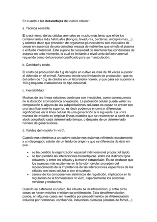 En cuanto a las desventajas del cultivo celular : 
a. Técnica sensible. 
El crecimiento de las células animales es mucho más lento que el de los 
contaminantes más habituales (hongos, levaduras, bacterias, micoplasmas,...) 
y además dado que proceden de organimos pluricelulares son incapaces de 
crecer en ausencia de una compleja mezcla de nutrientes que simula el plasma 
o el fluido intersticial. Esto supone la necesidad de mantener las condiciones de 
asepsia en todo momento, lo cual es limitante a nivel tanto del instrumental 
requerido como del personal cualificado para su manipulación. 
b. Cantidad y costo. 
El costo de producción de 1 g de tejido en cultivo es más de 10 veces superior 
al obtenido en el animal. Asimismo existe una limitación de producción, que es 
del orden de 10 g de células en un laboratorio normal, y que para ser superior a 
100 g requiere instalaciones de tipo industrial. 
c. Inestabilidad. 
Muchas de las líneas celulares continuas son inestables, como consecuencia 
de la dotación cromosómica aneuploide. La población celular puede variar su 
composición si alguna de las subpoblaciones celulares es capaz de crecer con 
una tasa ligeramente superior, es decir podemos encontrar diferencias 
significativas en la línea celular de una generación a la siguiente. La única 
manera de evitarlo es emplear líneas estables que se resiembran a partir de un 
stock congelado cada determinado tiempo, o después de un determinado 
número de generaciones. 
d. Validez del modelo 'in vitro'. 
Cuando nos referimos a un cultivo celular nos estamos refiriendo exactamente 
a un disgregado celular de un tejido de origen y que se diferencia de éste en 
que : 
· se ha perdido la organización espacial tridimensional propia del tejido. 
· se han perdido las interacciones heterotípicas, entre los distintos tipos 
celulares, y entre las células y la matriz extracelular. Es de destacar que 
los avances más excitantes en la función celular proceden del 
reconocimiento de la importancia de las interacciones específicas de las 
células con otras células o con el sustrato. 
· carece de los componentes sistémicos de regulación, implicados en la 
regulación de la homeostasis 'in vivo', especialmente los sistemas 
nervioso y endocrino. 
Cuando se establece el cultivo, las células se desdiferencian, y entre otras 
cosas se hacen móviles e inician su proliferación. Esta desdiferenciación 
puede, en algunos casos ser revertida por procedimientos de diferenciación 
inducida por hormonas, confluencia, inductores químicos (ésteres de forbol,...) 
 