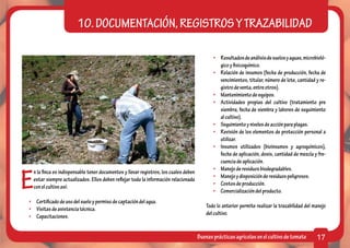 10. DOCUMENTACIÓN, REGISTROS Y TRAZABILIDAD

                                                                                             •	 Resultados de análisis de suelos y aguas, microbioló-
                                                                                                gico y fisicoquímico.
                                                                                             •	 Relación de insumos (fecha de producción, fecha de
                                                                                                vencimientos, titular, número de lote, cantidad y re-
                                                                                                gistro de venta, entre otros).
                                                                                             •	 Mantenimiento de equipos.
                                                                                             •	 Actividades propias del cultivo (tratamiento pre
                                                                                                siembra, fecha de siembra y labores de seguimiento
                                                                                                al cultivo).
                                                                                             •	 Seguimiento y niveles de acción para plagas.
                                                                                             •	 Revisión de los elementos de protección personal a
                                                                                                utilizar.
                                                                                             •	 Insumos utilizados (bioinsumos y agroquímicos),
                                                                                                fecha de aplicación, dosis, cantidad de mezcla y fre-
                                                                                                cuencia de aplicación.



E
                                                                                             •	 Manejo de residuos biodegradables.
  n la finca es indispensable tener documentos y llevar registros, los cuales deben
                                                                                             •	 Manejo y disposición de residuos peligrosos.
  estar siempre actualizados. Ellos deben reflejar toda la información relacionada
                                                                                             •	 Costos de producción.
  con el cultivo así:
                                                                                             •	 Comercialización del producto.
•	 Certificado de uso del suelo y permiso de captación del agua.
                                                                                          Todo lo anterior permite realizar la trazabilidad del manejo
•	 Visitas de asistencia técnica.
                                                                                          del cultivo.
•	Capacitaciones.


                                                                                      Buenas prácticas agrícolas en el cultivo de tomate         17
 