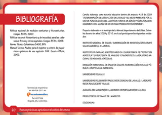 Cartilla elaborada como material educativo dentro del proyecto 429 de 2008

      BIBLIOGRAFÍA                                              “DETERMINACIÓN DE LOS EFECTOS EN LA SALUD Y EL MEDIO AMBIENTE POR EL
                                                                USO DE PLAGUICIDAS EN EL CULTIVO DE TOMATE EN ZONAS PRODUCTORAS DE
                                                                COLOMBIA EN EL MARCO DE UN SISTEMA PRODUCTIVO SOSTENIBLE”.

Política nacional de medidas sanitarias y fitosanitarias.       Proyecto elaborado en el municipio de La Merced, departamento de Caldas, Colom-
    Conpes 3375, 2007.                                          bia durante los años 2009 y 2010, en el cual participaron las siguientes entida-
Política nacional fitosanitaria y de inocuidad para las cade-   des:
    nas de frutas y otros vegetales. Conpes 3514, 2008.
                                                                INSTITUTO NACIONAL DE SALUD / SUBDIRECCIÓN DE INVESTIGACIÓN / GRUPO
Norma Técnica Colombiana 5400, BPA.
                                                                SALUD AMBIENTAL Y LABORAL.
Manual Técnico Andino para el registro y control de plagui-
    cidas químicos de uso agrícola. CAN. Gaceta Oficial,        INSTITUTO COLOMBIANO AGROPECUARIO ICA / SUBGERENCIA DE PROTECCIÓN
    2002.                                                       AGRÍCOLA Y SUBGERENCIA DE ANÁLISIS Y DIAGNÓSTICO / LABORATORIO NA-
                                                                CIONAL DE INSUMOS AGRÍCOLAS.

                                                                DIRECCIÓN TERRITORIAL DE SALUD DE CALDAS /SUBDIRECCIÓN DE SALUD PÚ-
                                                                BLICA / GRUPO SALUD AMBIENTAL.

                                                                UNIVERSIDAD DEL VALLE

                                                                UNIVERSIDAD DEL QUINDÍO / FACULTAD DE CIENCIAS DE LA SALUD / LABORATO-
                                                                RIO DE PLAGUICIDAS Y SALUD.
                   Terminó de imprimirse
                     en abril de 2011 en                        ALCALDÍA DEL MUNICIPIO DE LA MERCED / DEPARTAMENTO DE CALDAS

                                                                PRODUCTORES DE TOMATE DE LA MERCED
                       Tel: 4227356
                   Bogotá, DC, Colombia
                                                                COLCIENCIAS

 20       Buenas prácticas agrícolas en el cultivo de tomate
 