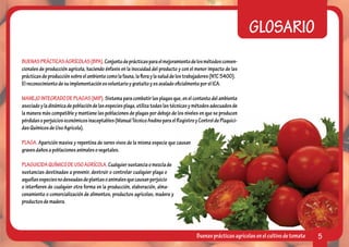 GLOSARIO
BUENAS PRÁCTICAS AGRÍCOLAS (BPA). Conjunto de prácticas para el mejoramiento de los métodos conven-
cionales de producción agrícola, haciendo énfasis en la inocuidad del producto y con el menor impacto de las
prácticas de producción sobre el ambiente como la fauna, la flora y la salud de los trabajadores (NTC 5400).
El reconocimiento de su implementación es voluntario y gratuito y es avalado oficialmente por el ICA.

MANEJO INTEGRADO DE PLAGAS (MIP). Sistema para combatir las plagas que, en el contexto del ambiente
asociado y la dinámica de población de las especies plaga, utiliza todas las técnicas y métodos adecuados de
la manera más compatible y mantiene las poblaciones de plagas por debajo de los niveles en que se producen
pérdidas o perjuicios económicos inaceptables (Manual Técnico Andino para el Registro y Control de Plaguici-
das Químicos de Uso Agrícola).

PLAGA. Aparición masiva y repentina de seres vivos de la misma especie que causan
graves daños a poblaciones animales o vegetales.

PLAGUICIDA QUÍMICO DE USO AGRÍCOLA. Cualquier sustancia o mezcla de
sustancias destinadas a prevenir, destruir o controlar cualquier plaga o
aquellas especies no deseadas de plantas o animales que causan perjuicio
o interfieren de cualquier otra forma en la producción, elaboración, alma-
cenamiento o comercialización de alimentos, productos agrícolas, madera y
productos de madera.




                                                                                       Buenas prácticas agrícolas en el cultivo de tomate   5
 