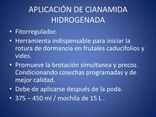 APLICACIÓN DE CIANAMIDA
            HIDROGENADA
• Fitorregulador.
• Herramienta indispensable para iniciar la
  rotura de dormancia en frutales caducifolios y
  vides.
• Promueve la brotación simultanea y precoz.
  Condicionando cosechas programadas y de
  mejor calidad.
• Debe de aplicarse después de la poda.
• 375 – 450 ml / mochila de 15 L .
 