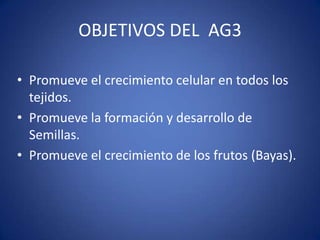 OBJETIVOS DEL AG3

• Promueve el crecimiento celular en todos los
  tejidos.
• Promueve la formación y desarrollo de
  Semillas.
• Promueve el crecimiento de los frutos (Bayas).
 