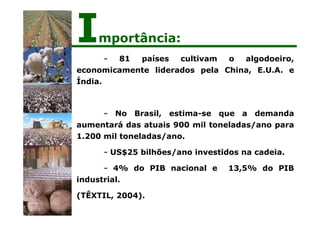 - 81 países cultivam o algodoeiro,
economicamente liderados pela China, E.U.A. e
Índia.
- No Brasil, estima-se que a demanda
aumentará das atuais 900 mil toneladas/ano para
1.200 mil toneladas/ano.
- US$25 bilhões/ano investidos na cadeia.
- 4% do PIB nacional e 13,5% do PIB
industrial.
(TÊXTIL, 2004).
Importância:
 