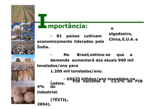 o
algodoeiro,
China,E.U.A. e
- No Brasil,estima-se que a
demanda aumentará das atuais 900 mil
toneladas/ano para
1.200 mil toneladas/ano.
- US$25 bilhões/ano investidos na
cadeia.
PIB nacional e 13,5% do PIB
-
4% do
industrial.
(TÊXTIL,
2004).
Importância:
- 81 países cultivam
economicamente liderados pela
Índia.
 