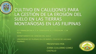 CULTIVO EN CALLEJONES PARA
LA GESTIÓN DE LA EROSIÓN DEL
SUELO EN LAS TIERRAS
MONTAÑOSAS EN LAS FILIPINAS
E.P. PANINGBATAN A, C.A. CIESIOLKA B, K.J. COUGHLAN , C.W.
ROSE
DEPARTAMENTO DE CIENCIAS DEL SUELO
UNIVERSIDAD DE FILIPINAS EN LOS BAÑOS, COLEGIO DE LAGUNAS
FILIPINAS
PRESENTADO POR:
ZORBA GUILLERMO GOMEZ
CASTILLO
 
