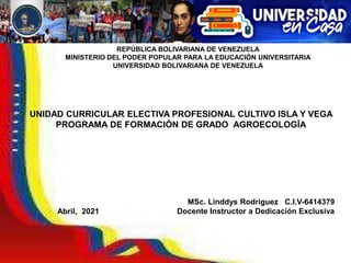 REPÚBLICA BOLIVARIANA DE VENEZUELA
MINISTERIO DEL PODER POPULAR PARA LA EDUCACIÓN UNIVERSITARIA
UNIVERSIDAD BOLIVARIANA DE VENEZUELA
MSc. Linddys Rodríguez C.I.V-6414379
Docente Instructor a Dedicación Exclusiva
UNIDAD CURRICULAR ELECTIVA PROFESIONAL CULTIVO ISLA Y VEGA
PROGRAMA DE FORMACIÓN DE GRADO AGROECOLOGÍA
Abril, 2021
 