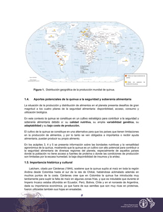 5
Figura 1. Distribución geográfica de la producción mundial de quinua.
1.4. Aportes potenciales de la quinua a la seguridad y soberanía alimentaria
La situación de la producción y distribución de alimentos en el planeta presenta desafíos de gran
magnitud a los cuatro pilares de la seguridad alimentaria: disponibilidad, acceso, consumo y
utilización biológica.
En este contexto la quinua se constituye en un cultivo estratégico para contribuir a la seguridad y
soberanía alimentaria debido a: su calidad nutritiva, su amplia variabilidad genética, su
adaptabilidad y su bajo costo de producción.
El cultivo de la quinua se constituye en una alternativa para que los países que tienen limitaciones
en la producción de alimentos, y por lo tanto se ven obligados a importarlos o recibir ayuda
alimentaria, puedan producir su propio alimento.
En los acápites 3, 4 y 5 se presenta información sobre las bondades nutritivas y la versatilidad
agronómica de la quinua, mostrando que la quinua es un cultivo con alto potencial para contribuir a
la seguridad alimentaria de diversas regiones del planeta, especialmente de aquellos países
donde la población no tiene acceso a fuentes de proteína o donde las condiciones de producción
son limitadas por la escasa humedad, la baja disponibilidad de insumos y la aridez.
1.5. Importancia histórica y cultural
Latcham, citado por Cárdenas (1944), sostiene que la quinua suplía al maíz en toda la región
Andina desde Colombia hasta el sur de la isla de Chiloé, habiéndose aclimatado además en
muchos puntos de la costa. Cárdenas cree que en Colombia la quinua fue introducida muy
tardíamente para suplir la falta de maíz en algunas zonas frías, y que es indudable que durante el
Imperio Incaico estaba difundida en Ecuador, Perú, Bolivia, Chile y en el noroeste de Argentina,
dada su importancia económica, ya que fuera de sus semillas que son muy ricas en proteínas,
fueron utilizadas también sus hojas en ensaladas.
Países con mayor producción de
quinua.
Países con potencial de
producción de quinua.
 