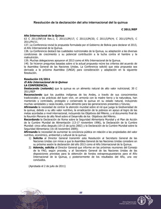 iii
Resolución de la declaración del año internacional del la quinua
C 2011/REP
Año Internacional de la Quinua
63 C 2011/INF/18 Rev.1; C 2011/LIM/17; C 2011/LIM/20; C 2011/I/PV/4; C 2011/I/PV/5; C
2011/PV/11.
137. La Conferencia revisó la propuesta formulada por el Gobierno de Bolivia para declarar el 2013,
el Año Internacional de la Quinua.
138. La Conferencia destacó las cualidades nutricionales de la Quinua, su adaptación a las diversas
condiciones de crecimiento y su potencial contribución a la lucha contra el hambre y la
malnutrición.
139. Muchas delegaciones apoyaron el 2013 como el Año Internacional de la Quinua.
140. Se hicieron preguntas basadas sobre si la actual propuesta reúne los criterios del acuerdo de
la Asamblea General de las Naciones Unidas. La Conferencia solicitó que esta propuesta sea
derivada a la próxima Asamblea (UNGA) para consideración y adaptación en la siguiente
Resolución.
Resolución 15/2011
El Año Internacional de la Quinua
LA CONFERENCIA,
Destacando (notando) que la quinua es un alimento natural de alto valor nutricional; 30 C
2011/REP
Reconociendo que los pueblos indígenas de los Andes, a través de sus conocimientos
tradicionales y las prácticas del buen vivir, en armonía con la madre tierra y la naturaleza, han
mantenido y controlado, protegido y conservado la quinua en su estado natural, incluyendo
muchas variedades y razas locales, como alimento para las generaciones presentes y futuras;
Afirmando la necesidad de centrar la atención mundial sobre el rol que juega la biodiversidad de
la quinua, debido a su alto valor nutritivo, la erradicación de la pobreza en apoyo al logro de las
metas acordadas a nivel internacional, incluyendo los Objetivos del Milenio, y el documento final de
la Reunión Plenaria de alto Nivel sobre el Desarrollo de los Objetivos del Milenio.
Recordando la Declaración de Roma sobre la Seguridad Alimentaria Mundial y el Plan de Acción
de la Cumbre Mundial de Alimentación (13-17 noviembre 1996), la Declaración de la Cumbre
Mundial: cinco años después (10-13 de junio 2002) y la Declaración de la Cumbre Mundial sobre la
Seguridad Alimentaria (16-18 noviembre 2009);
Afirmando la necesidad de aumentar la conciencia pública en relación a las propiedades del valor
nutritivo, económico, ambiental y cultural de la quinua:
1) Solicita al Director General transmitir esta Resolución al Secretario General de las
Naciones Unidas con miras a que la Asamblea General de las Naciones Unidas considere en
su próxima sesión la declaración del año 2013 como el Año Internacional de la Quinua.
2) Además, solicita al Director General que informe en las próximas reuniones del Consejo
de la FAO, según proceda, y al Secretario General de las Naciones Unidas de las
disposiciones previstas para la obtención de fondos extrapresupuestarios para el Año
Internacional de la Quinua, y posteriormente de los resultados del Año, una vez
concluidos.
(Aprobada el 2 de julio de 2011)
 