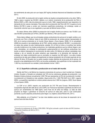 40
de rendimiento de este país son aun bajos (507 kg/ha) (Instituto Nacional de Estadistica de Bolivia
2011).
El año 2000, la producción de la región andina se duplica comparativamente a los años 1980 y
1990 y pasa a superar las 50.000 t debido a un notorio incremento de la producción de Perú y
Bolivia (350% y 48% más de producción que en el año 1990, respectivamente) que responde a la
demanda de los nuevos mercados. Para este año la producción del Perú (28.191 t) supera a la de
Bolivia (23.785 t) pese a contar con menores superficies productivas, sin embargo, existe un
importante volumen que no es registrado y que sale de Bolivia hacia el Perú.
En estos últimos años (2009) la producción de la región Andina se acerca a las 70.000 t con
casi 40.000 t producidas por el Perú, 28.000 t por Bolivia y 746 t por Ecuador.
Estos datos reflejan que los principales países productores de quinua en la región andina y en
el mundo son Perú y Bolivia; hasta el año 2008 la producción de ambos países representaba el
92% de la quinua producida en el mundo (Suca Apaza y Suca Apaza, 2008). En la actualidad
(2009) de acuerdo a las estadísticas de la FAO, ambos países producen 68.000 t. La producción
en estos dos países ha sido históricamente variable. En el Perú el clima y la política han tenido
una alta incidencia en los niveles productivos, los materiales genéticos que se cultivan llegan a ser
más vulnerables, sin embargo la participación gubernamental en las políticas productivas han
tenido un efecto interesante en la promoción de este cultivo. En Bolivia se cultivan variedades más
rústicas y de un tamaño de grano atractivo que responden a la demanda del mercado, sin
embargo con bajos rendimientos que en promedio no superan los 600 kg/ha1. Los altos niveles
productivos de este país reflejan principalmente la intensa ampliación de la frontera agrícola de los
últimos 30 años. El Ecuador por su parte muestra niveles distintos de producción de la quinua, de
acuerdo a las estadísticas de la FAO y en los años analizados, las superficies no han superado las
1.300 ha y la producción es variable y está alrededor de las 1.000 t.
6.1.2. Superficie cultivada y producción en el resto del mundo
Detrás del Perú y de Bolivia los mayores productores de quinua a nivel mundial son: Estados
Unidos, Ecuador y Canadá con alrededor del 10% de los volúmenes globales de producción. Los
Estados Unidos producen anualmente 3.000 TM que representan el 6% de la producción mundial.
La producción en Canadá es más variable y figura entre 30 y 1.000 TM (CAF et al. 2001, Laguna
2003). La superficie reportada en ambos países alcanza las 2.300 ha (Laguna, 2003; Suca Apaza
y Suca Apaza, 2008).
La CAF et al. (2001) reporta una producción de 210 TM para Europa. Recientemente la
Cooperativa Agrícola del valle de la Loire (CAPL) en Francia ha reportado superficies de 200 ha de
quinua con rendimientos de 1080 kg/ha, como fruto de 20 años de trabajo. La idea de este
proyecto es llegar a garantizar el consumo de quinua en este país, para lo cual continuarán
poniendo a punto aspectos productivos para llegar a su objetivo (Good Planet.info, 2011).
Más adelante, en el Capítulo 7 se dan más detalles acerca de las áreas de expansión de la
quinua fuera del área Andina.
1
Promedio de rendimiento de 20 años (1990-2009): 580 kg/ha (estimado a partir de datos del INE (Instituto
Nacional de Estadistica de Bolivia 2011)
 