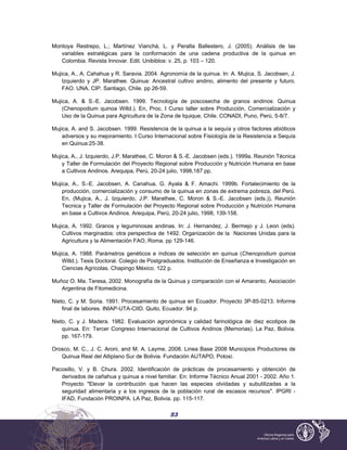 53
Montoya Restrepo, L.; Martínez Vianchá, L. y Peralta Ballestero, J. (2005). Análisis de las
variables estratégicas para la conformación de una cadena productiva de la quinua en
Colombia. Revista Innovar. Edit. Unibiblos: v. 25, p. 103 – 120.
Mujica, A., A. Cahahua y R. Saravia. 2004. Agronomía de la quinua. In: A. Mujica, S. Jacobsen, J.
Izquierdo y JP. Marathee. Quinua: Ancestral cultivo andino, alimento del presente y futuro.
FAO. UNA. CIP. Santiago, Chile. pp 26-59.
Mujica, A. & S.-E. Jacobsen. 1999. Tecnología de poscosecha de granos andinos: Quinua
(Chenopodium quinoa Willd.). En, Proc. I Curso taller sobre Producción, Comercialización y
Uso de la Quinua para Agricultura de la Zona de Iquique, Chile. CONADI, Puno, Perú, 5-8/7.
Mujica, A. and S. Jacobsen. 1999. Resistencia de la quinua a la sequía y otros factores abióticos
adversos y su mejoramiento. I Curso Internacional sobre Fisiología de la Resistencia a Sequía
en Quinua:25-38.
Mujica, A., J. Izquierdo, J.P. Marathee, C. Moron & S.-E. Jacobsen (eds.). 1999a. Reunión Técnica
y Taller de Formulación del Proyecto Regional sobre Producción y Nutrición Humana en base
a Cultivos Andinos. Arequipa, Perú, 20-24 julio, 1998,187 pp.
Mujica, A., S.-E. Jacobsen, A. Canahua, G. Ayala & F. Amachi. 1999b. Fortalecimiento de la
producción, comercialización y consumo de la quinua en zonas de extrema pobreza, del Perú.
En, (Mujica, A., J. Izquierdo, J.P. Marathee, C. Moron & S.-E. Jacobsen (eds.)), Reunión
Tecnica y Taller de Formulación del Proyecto Regional sobre Producción y Nutrición Humana
en base a Cultivos Andinos. Arequipa, Perú, 20-24 julio, 1998, 139-158.
Mujica, A. 1992. Granos y leguminosas andinas. In: J. Hernandez, J. Bermejo y J. Leon (eds).
Cultivos marginados: otra perspectiva de 1492. Organización de la Naciones Unidas para la
Agricultura y la Alimentación FAO, Roma. pp 129-146.
Mujica, A. 1988. Parámetros genéticos e índices de selección en quinua (Chenopodium quinoa
Willd.). Tesis Doctoral. Colegio de Postgraduados. Institución de Enseñanza e Investigación en
Ciencias Agrícolas. Chapingo México. 122 p.
Muñoz O. Ma. Teresa, 2002. Monografía de la Quinua y comparación con el Amaranto, Asociación
Argentina de Fitomedicina.
Nieto, C. y M. Soria. 1991. Procesamiento de quinua en Ecuador. Proyecto 3P-85-0213. Informe
final de labores. INIAP-UTA-CIID. Quito, Ecuador. 94 p.
Nieto, C. y J. Madera. 1982. Evaluación agronómica y calidad farinológica de diez ecotipos de
quinua. En: Tercer Congreso Internacional de Cultivos Andinos (Memorias). La Paz, Bolivia.
pp. 167-179.
Orosco, M. C., J. C. Aroni, and M. A. Layme. 2008. Linea Base 2008 Municipios Productores de
Quinua Real del Altiplano Sur de Bolivia. Fundación AUTAPO, Potosí.
Pacosillo, V. y B. Chura. 2002. Identificación de prácticas de procesamiento y obtención de
derivados de cañahua y quinua a nivel familiar. En: Informe Técnico Anual 2001 - 2002. Año 1.
Proyecto "Elevar la contribución que hacen las especies olvidadas y subutilizadas a la
seguridad alimentaria y a los ingresos de la población rural de escasos recursos". IPGRI -
IFAD, Fundación PROINPA. LA Paz, Bolivia. pp. 115-117.
 