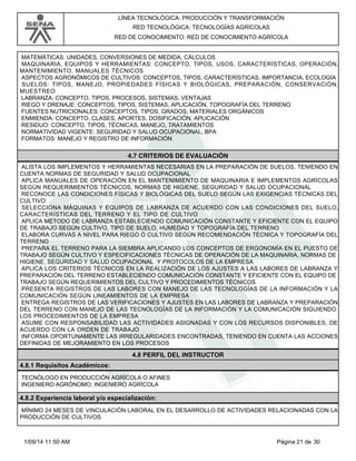 LÍNEA TECNOLÓGICA: PRODUCCIÓN Y TRANSFORMACIÓN 
RED TECNOLÓGICA: TECNOLOGÍAS AGRÍCOLAS 
RED DE CONOCIMIENTO: RED DE CONOCIMIENTO AGRÍCOLA 
MATEMÁTICAS: UNIDADES, CONVERSIONES DE MEDIDA, CÁLCULOS 
MAQUINARIA, EQUIPOS Y HERRAMIENTAS: CONCEPTO, TIPOS, USOS, CARACTERÍSTICAS, OPERACIÓN, 
MANTENIMIENTO, MANUALES TÉCNICOS 
ASPECTOS AGRONÓMICOS DE CULTIVOS: CONCEPTOS, TIPOS, CARACTERÍSTICAS, IMPORTANCIA, ECOLOGÍA 
SUELOS: TIPOS, MANEJO, PROPIEDADES FÍSICAS Y BIOLÓGICAS, PREPARACIÓN, CONSERVACIÓN, 
MUESTREO 
LABRANZA: CONCEPTO, TIPOS, PROCESOS, SISTEMAS, VENTAJAS 
RIEGO Y DRENAJE: CONCEPTOS, TIPOS, SISTEMAS, APLICACIÓN, TOPOGRAFÍA DEL TERRENO 
FUENTES NUTRICIONALES: CONCEPTOS, TIPOS, GRADOS, MATERIALES ORGÁNICOS 
ENMIENDA: CONCEPTO, CLASES, APORTES, DOSIFICACIÓN, APLICACIÓN 
RESIDUO: CONCEPTO, TIPOS, TÉCNICAS, MANEJO, TRATAMIENTOS 
NORMATIVIDAD VIGENTE: SEGURIDAD Y SALUD OCUPACIONAL, BPA 
FORMATOS: MANEJO Y REGISTRO DE INFORMACIÓN 
4.7 CRITERIOS DE EVALUACIÓN 
ALISTA LOS IMPLEMENTOS Y HERRAMIENTAS NECESARIAS EN LA PREPARACIÓN DE SUELOS, TENIENDO EN 
CUENTA NORMAS DE SEGURIDAD Y SALUD OCUPACIONAL 
APLICA MANUALES DE OPERACIÓN EN EL MANTENIMIENTO DE MAQUINARIA E IMPLEMENTOS AGRÍCOLAS 
SEGÚN REQUERIMIENTOS TÉCNICOS, NORMAS DE HIGIENE, SEGURIDAD Y SALUD OCUPACIONAL 
RECONOCE LAS CONDICIONES FÍSICAS Y BIOLÓGICAS DEL SUELO SEGÚN LAS EXIGENCIAS TÉCNICAS DEL 
CULTIVO 
SELECCIONA MÁQUINAS Y EQUIPOS DE LABRANZA DE ACUERDO CON LAS CONDICIONES DEL SUELO, 
CARACTERÍSTICAS DEL TERRENO Y EL TIPO DE CULTIVO 
APLICA MÉTODO DE LABRANZA ESTABLECIENDO COMUNICACIÓN CONSTANTE Y EFICIENTE CON EL EQUIPO 
DE TRABAJO SEGÚN CULTIVO, TIPO DE SUELO, HUMEDAD Y TOPOGRAFÍA DEL TERRENO 
ELABORA CURVAS A NIVEL PARA RIEGO Ó CULTIVO SEGÚN RECOMENDACIÓN TÉCNICA Y TOPOGRAFÍA DEL 
TERRENO 
PREPARA EL TERRENO PARA LA SIEMBRA APLICANDO LOS CONCEPTOS DE ERGONOMÍA EN EL PUESTO DE 
TRABAJO SEGÚN CULTIVO Y ESPECIFICACIONES TÉCNICAS DE OPERACIÓN DE LA MAQUINARIA, NORMAS DE 
HIGIENE, SEGURIDAD Y SALUD OCUPACIONAL Y PROTOCOLOS DE LA EMPRESA 
APLICA LOS CRITERIOS TÉCNICOS EN LA REALIZACIÓN DE LOS AJUSTES A LAS LABORES DE LABRANZA Y 
PREPARACIÓN DEL TERRENO ESTABLECIENDO COMUNICACIÓN CONSTANTE Y EFICIENTE CON EL EQUIPO DE 
TRABAJO SEGÚN REQUERIMIENTOS DEL CULTIVO Y PROCEDIMIENTOS TÉCNICOS 
PRESENTA REGISTROS DE LAS LABORES CON MANEJO DE LAS TECNOLOGÍAS DE LA INFORMACIÓN Y LA 
COMUNICACIÓN SEGÚN LINEAMIENTOS DE LA EMPRESA 
ENTREGA REGISTROS DE LAS VERIFICACIONES Y AJUSTES EN LAS LABORES DE LABRANZA Y PREPARACIÓN 
DEL TERRENO CON MANEJO DE LAS TECNOLOGÍAS DE LA INFORMACIÓN Y LA COMUNICACIÓN SIGUIENDO 
LOS PROCEDIMIENTOS DE LA EMPRESA 
ASUME CON RESPONSABILIDAD LAS ACTIVIDADES ASIGNADAS Y CON LOS RECURSOS DISPONIBLES, DE 
ACUERDO CON LA ORDEN DE TRABAJO 
INFORMA OPORTUNAMENTE LAS IRREGULARIDADES ENCONTRADAS, TENIENDO EN CUENTA LAS ACCIONES 
DEFINIDAS DE MEJORAMIENTO EN LOS PROCESOS 
4.8 PERFIL DEL INSTRUCTOR 
4.8.1 Requisitos Académicos: 
TECNÓLOGO EN PRODUCCIÓN AGRÍCOLA O AFINES 
INGENIERO AGRÓNOMO; INGENIERO AGRÍCOLA 
4.8.2 Experiencia laboral y/o especialización: 
MÍNIMO 24 MESES DE VINCULACIÓN LABORAL EN EL DESARROLLO DE ACTIVIDADES RELACIONADAS CON LA 
PRODUCCIÓN DE CULTIVOS 
1/09/14 11:50 AM Página 21 de 30 
 