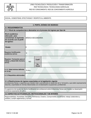 LÍNEA TECNOLÓGICA: PRODUCCIÓN Y TRANSFORMACIÓN 
RED TECNOLÓGICA: TECNOLOGÍAS AGRÍCOLAS 
RED DE CONOCIMIENTO: RED DE CONOCIMIENTO AGRÍCOLA 
SOCIAL, HONESTIDAD, EFECTIVIDAD Y RESPETO AL AMBIENTE. 
3. PERFIL IDÓNEO DE INGRESO 
3.1 REQUERIMIENTOS 
3.1.1 Nivel de competencias a demostrar en el proceso de ingreso por tipo de 
Nivel académico 
adecuado para 
caracterizar al aspirante 
BÁSICA SECUNDARIA 
de acuerdo con el perfil 
de egreso: 
Grado: 9 
Requiere Certificación 
académica (si/no) SI 
Requiere Formación para el 
trabajo y desarrollo humano. 
(si/no) NO 
Cuál? 
No. 
Horas 
3.1.2 Edad mínima definida 
en la ley: 16 años 
3.1.3 Requisitos adicionales: 
3.1.4 Restricciones de ingreso soportadas en la legislación vigente: 
(Limitaciones físicas o cognitivas que impiden total o parcialmente el desarrollo de la formación y que estén expresamente 
descrita y soportadas en normas relacionadas con el desempeño ocupacional y profesional) 
A sugerencia del equipo de diseño:Certificacion por profesional sobre limitaciones físicas que impidan su desempeño 
normal en escenarios de cultivo 
3.2 ASPECTOS ACTITUDINALES, MOTIVACIONALES Y DE INTERÉS 
Responsabilidad, Honestidad, Disciplina, Pertinencia, Creativo, Comprometido socialmente, trabajo colaborativo y 
solidario, cumplir reglamentos y normas. 
1/09/14 11:50 AM Página 4 de 30 
 
