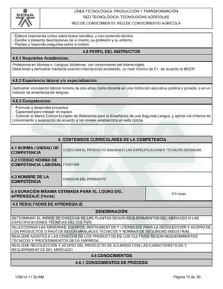 LÍNEA TECNOLÓGICA: PRODUCCIÓN Y TRANSFORMACIÓN 
RED TECNOLÓGICA: TECNOLOGÍAS AGRÍCOLAS 
RED DE CONOCIMIENTO: RED DE CONOCIMIENTO AGRÍCOLA 
- Elabora resúmenes cortos sobre textos sencillos, y con contenido técnico. 
- Escribe o presenta descripciones de sí mismo, su profesión y su entorno. 
- Plantea y responde preguntas sobre sí mismo. 
4.8 PERFIL DEL INSTRUCTOR 
4.8.1 Requisitos Académicos: 
Profesional en Idiomas o Lenguas Modernas, con conocimiento del idioma inglés. 
Debe tener y demostrar mediante examen internacional acreditado, un nivel mínimo de C1, de acuerdo al MCER. 
4.8.2 Experiencia laboral y/o especialización: 
Demostrar vinculación laboral mínimo de dos años, como docente en una institución educativa pública o privada, o en un 
instituto de enseñanza de lenguas. 
4.8.3 Competencias: 
- Formular y desarrollar proyectos 
- Capacidad para trabajar en equipo 
- Conocer el Marco Común Europeo de Referencia para la Enseñanza de una Segunda Lengua, y aplicar los criterios de 
conocimiento y evaluación de acuerdo a los niveles establecidos en esta norma. 
4. CONTENIDOS CURRICULARES DE LA COMPETENCIA 
COSECHAR EL PRODUCTO SIGUIENDO LAS ESPECIFICACIONES TÉCNICAS DEFINIDAS. 4.1 NORMA / UNIDAD DE 
COMPETENCIA 
270401058 
4.2 CÓDIGO NORMA DE 
COMPETENCIA LABORAL 
4.3 NOMBRE DE LA 
COMPETENCIA COSECHA DEL PRODUCTO 
4.4 DURACIÓN MÁXIMA ESTIMADA PARA EL LOGRO DEL 
APRENDIZAJE (Horas) 175 horas 
4.5 RESULTADOS DE APRENDIZAJE 
DENOMINACIÓN 
DETERMINAR EL ÍNDICE DE COSECHA DE LAS PLANTAS SEGÚN REQUERIMIENTOS DEL MERCADO O LAS 
ESPECIFICACIONES TÉCNICAS DEL CULTIVO 
SELECCIONAR LAS MÁQUINAS, EQUIPOS, INSTRUMENTOS Y UTENSILIOS PARA LA RECOLECCIÓN Y ACOPIO DE 
LOS PRODUCTOS O FRUTOS SEGÚN MANUALES TÉCNICOS Y NORMAS DE SEGURIDAD INDUSTRIAL 
REALIZAR AJUSTES A LAS COSECHA DE LOS PRODUCTOS DE LOS CULTIVOS SEGÚN REQUERIMIENTOS 
TÉCNICOS Y PROCEDIMIENTOS DE LA EMPRESA 
REALIZAR RECOLECCIÓN Y ACOPIO DEL PRODUCTO DE ACUERDO CON LAS CARACTERÍSTICAS Y 
REQUERIMIENTOS DEL MERCADO 
4.6 CONOCIMIENTOS 
4.6.1 CONOCIMIENTOS DE PROCESO 
1/09/14 11:50 AM Página 13 de 30 
 
