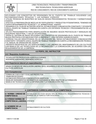 LÍNEA TECNOLÓGICA: PRODUCCIÓN Y TRANSFORMACIÓN 
RED TECNOLÓGICA: TECNOLOGÍAS AGRÍCOLAS 
RED DE CONOCIMIENTO: RED DE CONOCIMIENTO AGRÍCOLA 
APLICANDO LOS CONCEPTOS DE ERGONOMÍA EN EL PUESTO DE TRABAJO SIGUIENDO LAS 
RECOMENDACIONES TÉCNICAS Y LAS NORMAS VIGENTES 
UTILIZA TÉCNICAS DE MUESTREO DE SUELOS SEGÚN PROCEDIMIENTOS TÉCNICOS Y NORMATIVIDAD 
VIGENTE 
EFECTÚA LA PREPARACIÓN DE MEZCLAS DE FERTILIZANTES Y PRODUCTOS FITOSANITARIOS, TENIENDO EN 
CUENTA REQUERIMIENTOS TÉCNICOS Y LA NORMATIVIDAD VIGENTE 
DESARROLLA EL PLAN DE NUTRICIÓN VEGETAL ESTABLECIENDO COMUNICACIÓN CONSTANTE Y EFICIENTE 
CON EL EQUIPO DE TRABAJO TENIENDO EN CUENTA LOS CRITERIOS TÉCNICOS Y PROCEDIMIENTOS DE LA 
EMPRESA 
APLICA PROCEDIMIENTOS PARA MANIPULACIÓN DE INSUMOS SEGÚN PROTOCOLOS Y MANUALES DE 
SEGURIDAD INDUSTRIAL Y SALUD OCUPACIONAL 
OPERA EL SISTEMA DE RIEGO APLICANDO LOS CONCEPTOS DE ERGONOMÍA EN EL PUESTO DE TRABAJO 
SEGÚN PROTOCOLO ESTABLECIDO POR LA EMPRESA Y CON CRITERIO AGROECOLÓGICO 
CORRIGE FALLAS IDENTIFICADAS EN LA APLICACIÓN DEL RIEGO ESTABLECIENDO COMUNICACIÓN 
CONSTANTE Y EFICIENTE CON EL EQUIPO DE TRABAJO TENIENDO EN CUENTA LA RECOMENDACIÓN TÉCNICA 
Y EL MANUAL DE OPERACIÓN DEL EQUIPO 
PRESENTA REGISTROS DE LAS VERIFICACIONES Y LAS LABORES DEL MANTENIMIENTO DE LOS CULTIVOS 
CON MANEJO DE LAS TECNOLOGÍAS DE LA INFORMACIÓN Y LA COMUNICACIÓN, DE ACUERDO CON LOS 
REQUERIMIENTOS DE LA EMPRESA. 
4.8 PERFIL DEL INSTRUCTOR 
4.8.1 Requisitos Académicos: 
TECNÓLOGO EN PRODUCCIÓN AGRÍCOLA O AFINES 
INGENIERO AGRÓNOMO; INGENIERO AGRÍCOLA 
4.8.2 Experiencia laboral y/o especialización: 
MÍNIMO 24 MESES DE VINCULACIÓN LABORAL EN EL DESARROLLO DE ACTIVIDADES RELACIONADAS CON LOS 
CULTIVOS AGRÍCOLAS 
4.8.3 Competencias: 
FORMULAR, EJECUTAR Y EVALUAR PROYECTOS. 
TRABAJAR EN EQUIPO 
ESTABLECER PROCESOS COMUNICATIVOS ASERTIVOS 
MANEJAR HERRAMIENTAS INFORMÁTICAS ASOCIADAS AL ÁREA OBJETO DE LA FORMACIÓN 
MANEJO DE TECNOLOGÍAS DE LA INFORMACIÓN Y LA COMUNICACIÓN (TIC) 
4. CONTENIDOS CURRICULARES DE LA COMPETENCIA 
ESTABLECER CULTIVOS SEGÚN TIPO DE PRODUCTO, REQUERIMIENTOS TÉCNICOS Y 
NORMAS DE LA AGRICULTURA ECOLÓGICA. 
4.1 NORMA / UNIDAD DE 
COMPETENCIA 
270412016 
4.2 CÓDIGO NORMA DE 
COMPETENCIA LABORAL 
4.3 NOMBRE DE LA 
COMPETENCIA ESTABLECIMIENTO DE CULTIVOS 
1/09/14 11:50 AM Página 17 de 30 
 